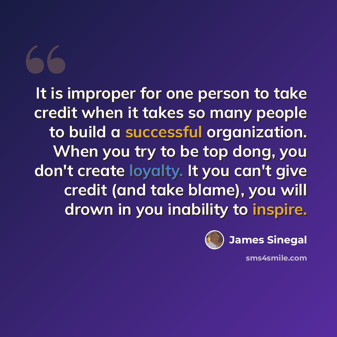 “It is improper for one person to take credit when it takes so many people to build a successful organization. When you try to be top dong, you don't create loyalty. It you can't give credit (and take blame), you will drown in you inability to inspire.” quote by James Sinegal