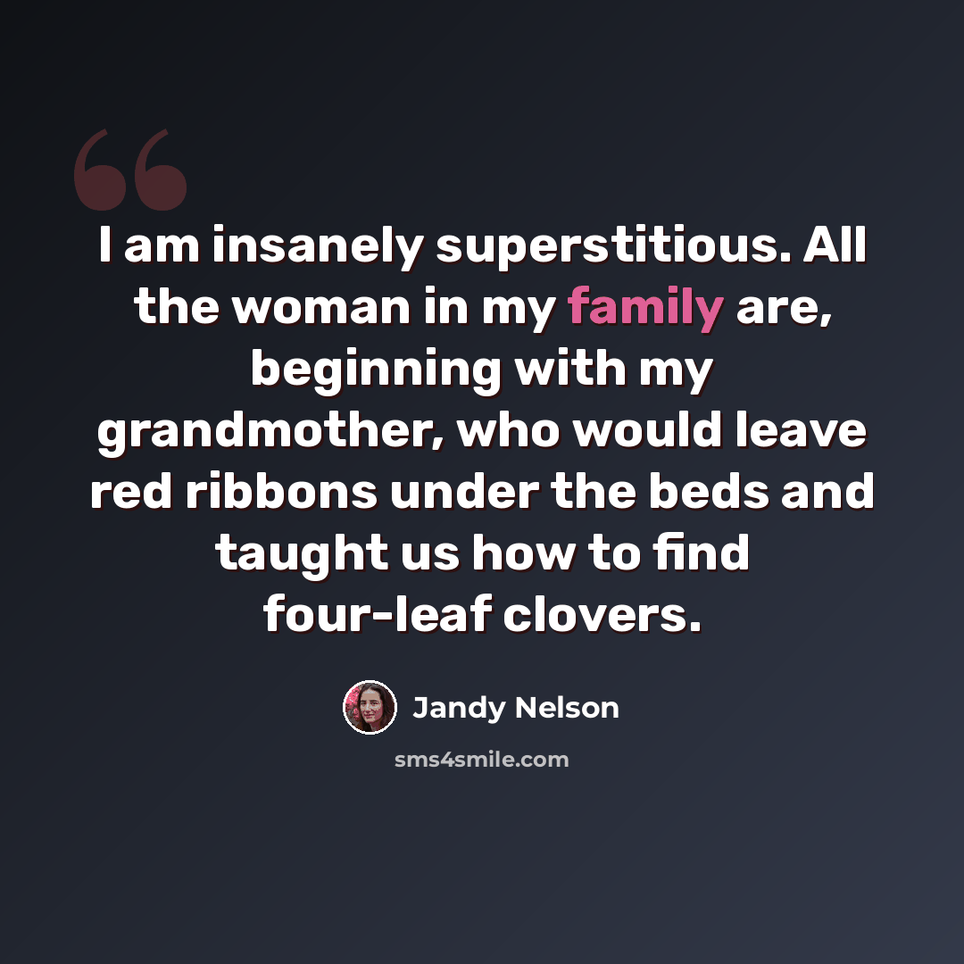 “I am insanely superstitious. All the woman in my family are, beginning with my grandmother, who would leave red ribbons under the beds and taught us how to find four-leaf clovers.” quote by Jandy Nelson