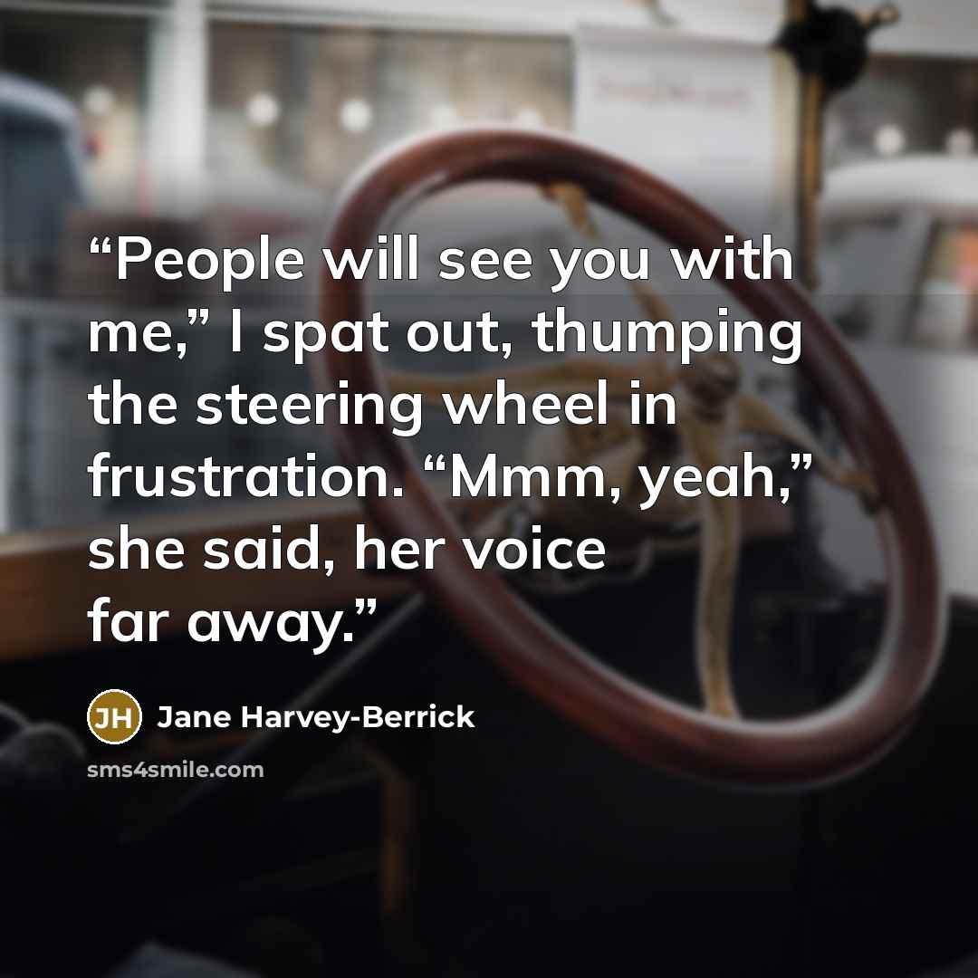 “People will see you with me,” I spat out, thumping the steering wheel in frustration. “Mmm, yeah,” she said, her voice far away.” quote by Jane Harvey-Berrick