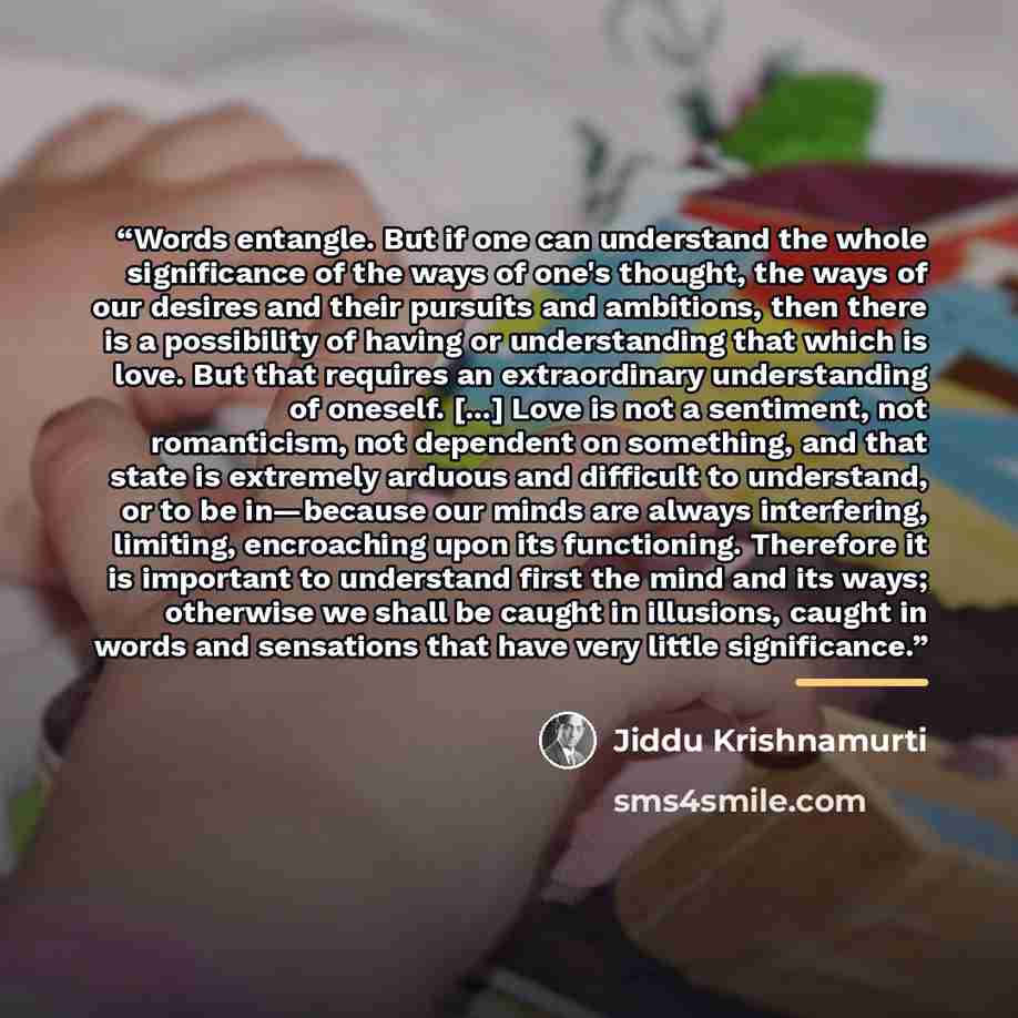 “Words entangle. But if one can understand the whole significance of the ways of one's thought, the ways of our desires and their pursuits and ambitions, then there is a possibility of having or understanding that which is love. But that requires an extraordinary understanding of oneself. [...]…” quote by Jiddu Krishnamurti