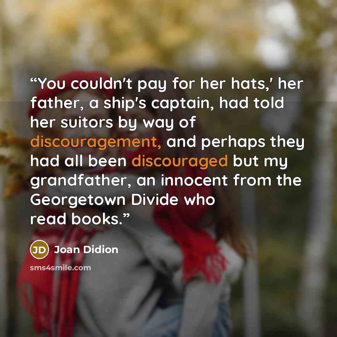 “You couldn't pay for her hats,' her father, a ship's captain, had told her suitors by way of discouragement, and perhaps they had all been discouraged but my grandfather, an innocent from the Georgetown Divide who read books.” quote by Joan Didion