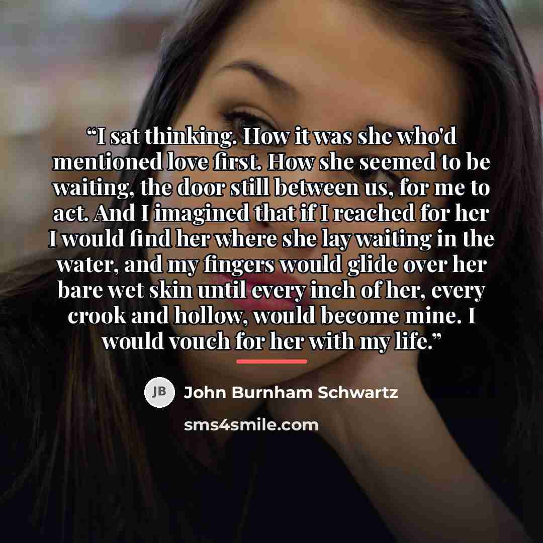 “I sat thinking. How it was she who'd mentioned love first. How she seemed to be waiting, the door still between us, for me to act. And I imagined that if I reached for her I would find her where she lay waiting in the water, and my fingers would glide over her bare wet skin until every inch of…” quote by John Burnham Schwartz