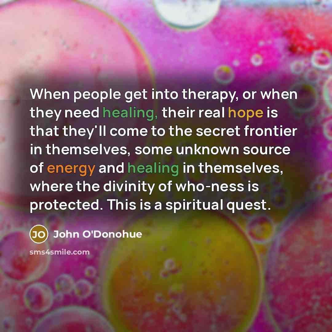 “When people get into therapy, or when they need healing, their real hope is that they'll come to the secret frontier in themselves, some unknown source of energy and healing in themselves, where the divinity of who-ness is protected. This is a spiritual quest.” quote by John O'Donohue
