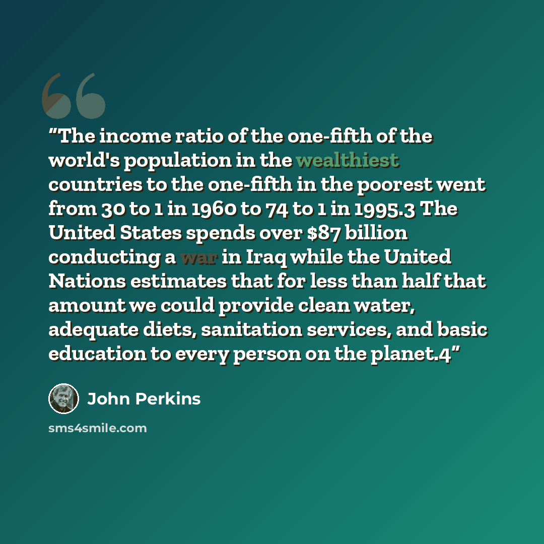 “The income ratio of the one-fifth of the world's population in the wealthiest countries to the one-fifth in the poorest went from 30 to 1 in 1960 to 74 to 1 in 1995.3 The United States spends over $87 billion conducting a war in Iraq while the United Nations estimates that for less than half that…” quote by John Perkins