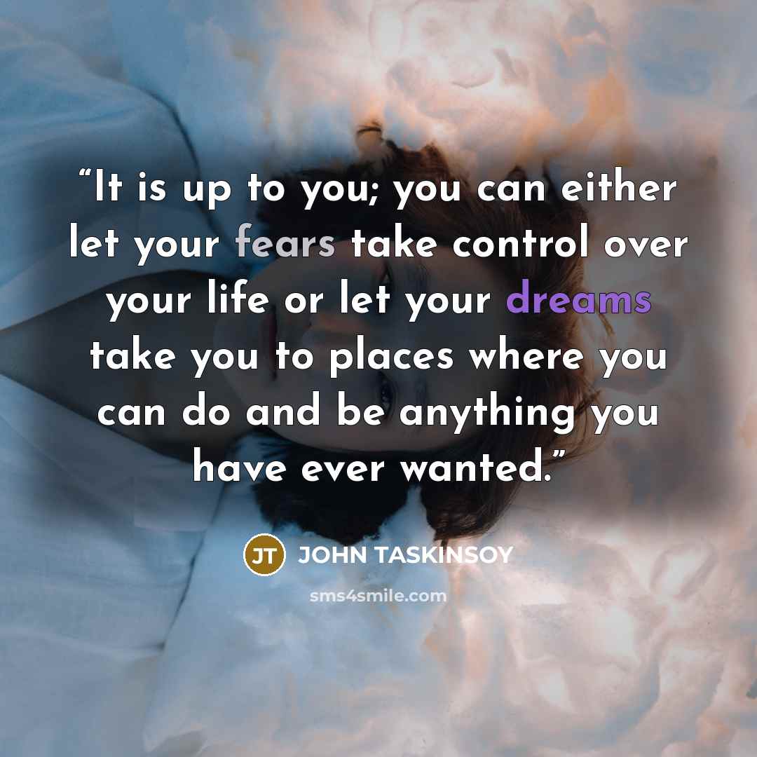 “It is up to you; you can either let your fears take control over your life or let your dreams take you to places where you can do and be anything you have ever wanted.” quote by John Taskinsoy