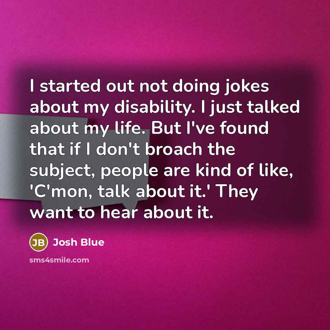 “I started out not doing jokes about my disability. I just talked about my life. But I've found that if I don't broach the subject, people are kind of like, 'C'mon, talk about it.' They want to hear about it.” quote by Josh Blue