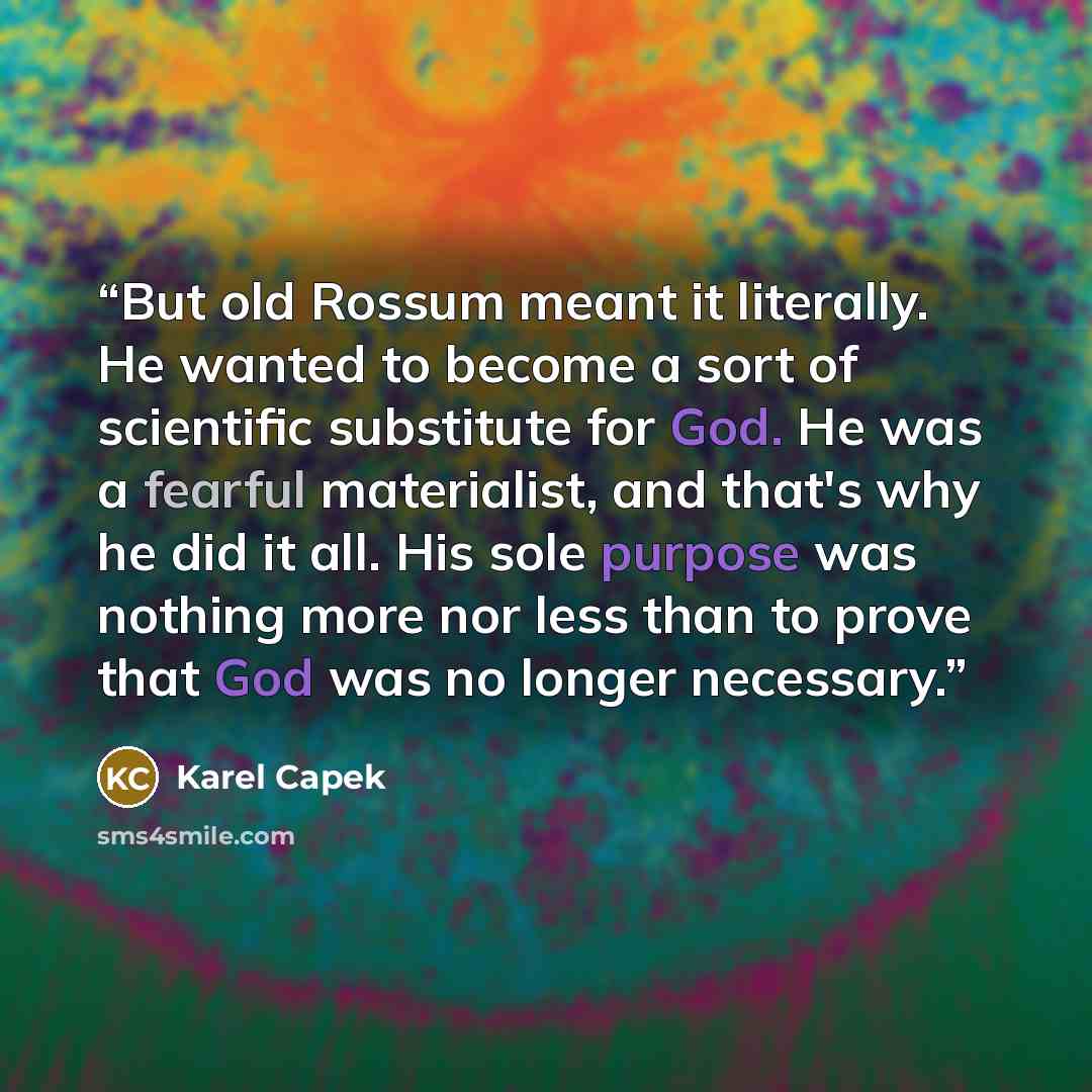 “But old Rossum meant it literally. He wanted to become a sort of scientific substitute for God. He was a fearful materialist, and that's why he did it all. His sole purpose was nothing more nor less than to prove that God was no longer necessary.” quote by Karel Čapek