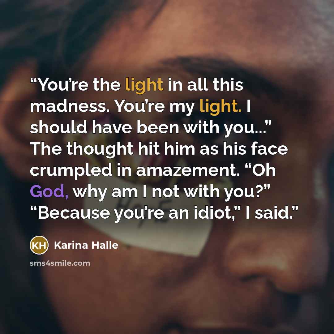“You’re the light in all this madness. You’re my light. I should have been with you...” The thought hit him as his face crumpled in amazement. “Oh God, why am I not with you?” “Because you’re an idiot,” I said.” quote by Karina Halle