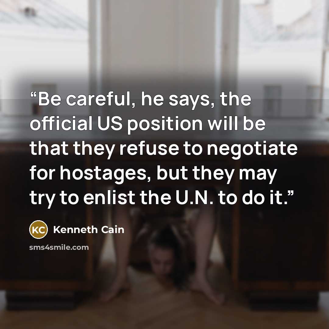 “Be careful, he says, the official US position will be that they refuse to negotiate for hostages, but they may try to enlist the U.N. to do it.” quote by Kenneth Cain
