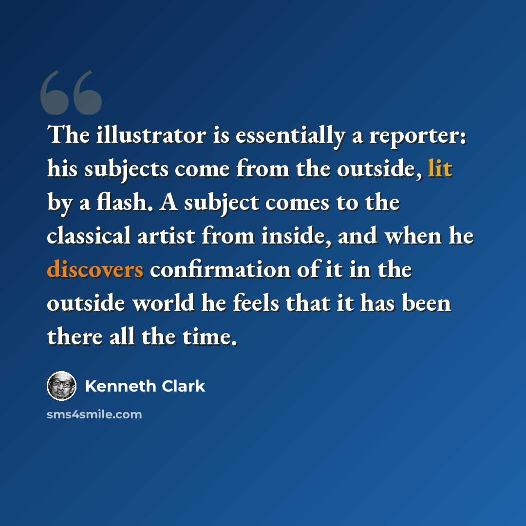 “The illustrator is essentially a reporter: his subjects come from the outside, lit by a flash. A subject comes to the classical artist from inside, and when he discovers confirmation of it in the outside world he feels that it has been there all the time.” quote by Kenneth Clark