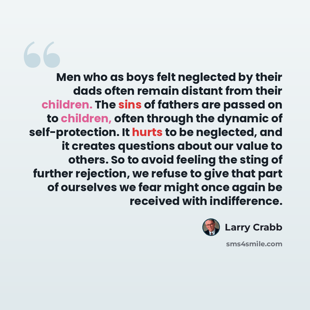 “Men who as boys felt neglected by their dads often remain distant from their children. The sins of fathers are passed on to children, often through the dynamic of self-protection. It hurts to be neglected, and it creates questions about our value to others. So to avoid feeling the sting of further…” quote by Larry Crabb