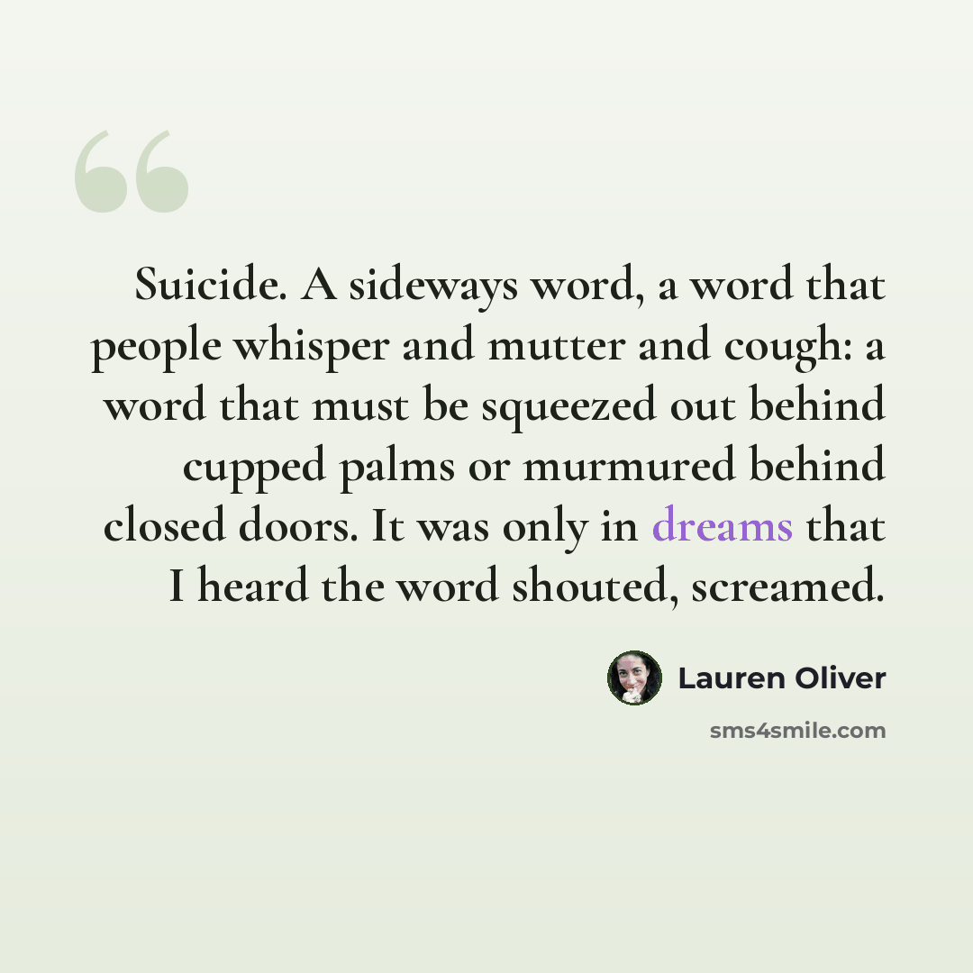 “Suicide. A sideways word, a word that people whisper and mutter and cough: a word that must be squeezed out behind cupped palms or murmured behind closed doors. It was only in dreams that I heard the word shouted, screamed.” quote by Lauren Oliver
