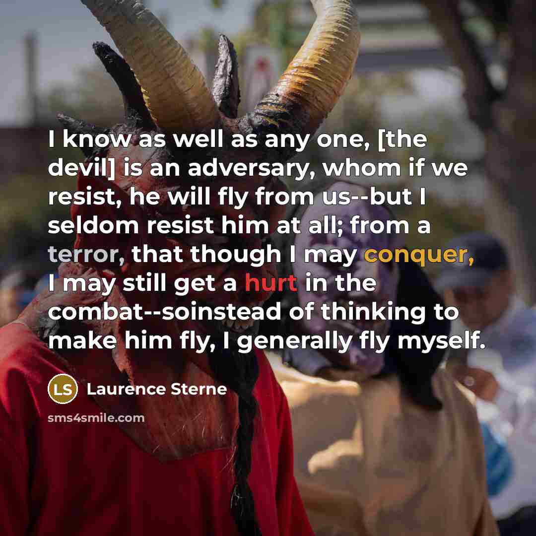 “I know as well as any one, [the devil] is an adversary, whom if we resist, he will fly from us--but I seldom resist him at all; from a terror, that though I may conquer, I may still get a hurt in the combat--soinstead of thinking to make him fly, I generally fly myself.” quote by Laurence Sterne