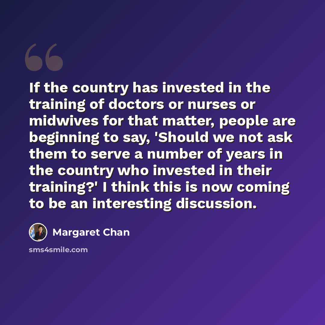 “If the country has invested in the training of doctors or nurses or midwives for that matter, people are beginning to say, 'Should we not ask them to serve a number of years in the country who invested in their training?' I think this is now coming to be an interesting discussion.” quote by Margaret Chan