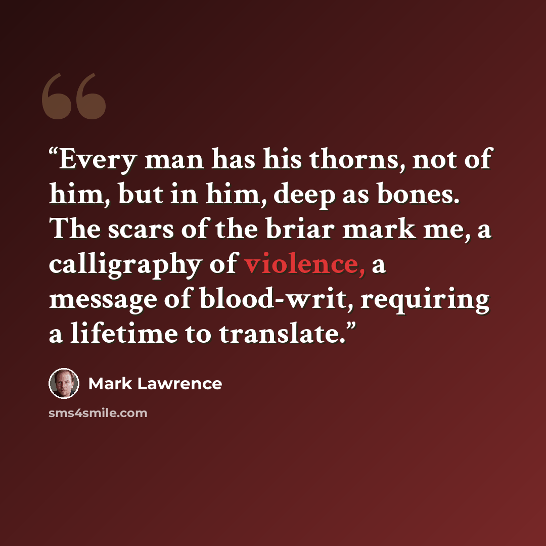 “Every man has his thorns, not of him, but in him, deep as bones. The scars of the briar mark me, a calligraphy of violence, a message of blood-writ, requiring a lifetime to translate.” quote by Mark Lawrence