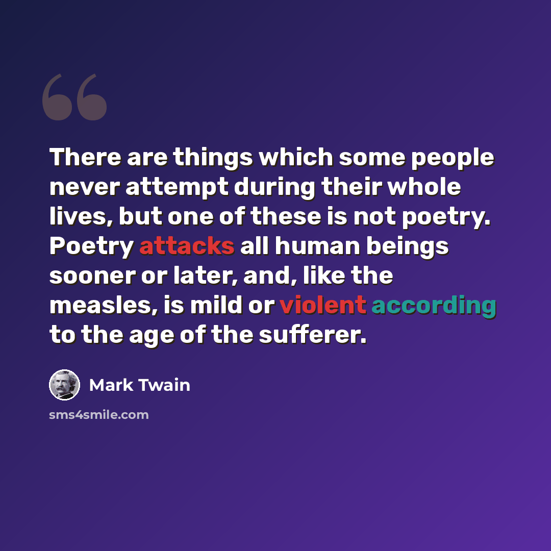 “There are things which some people never attempt during their whole lives, but one of these is not poetry. Poetry attacks all human beings sooner or later, and, like the measles, is mild or violent according to the age of the sufferer.” quote by Mark Twain