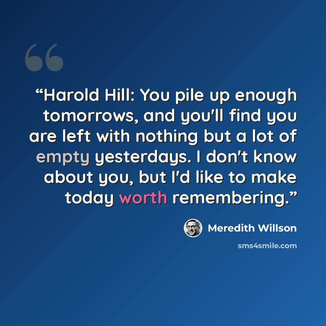 “Harold Hill: You pile up enough tomorrows, and you'll find you are left with nothing but a lot of empty yesterdays. I don't know about you, but I'd like to make today worth remembering.” quote by Meredith Willson