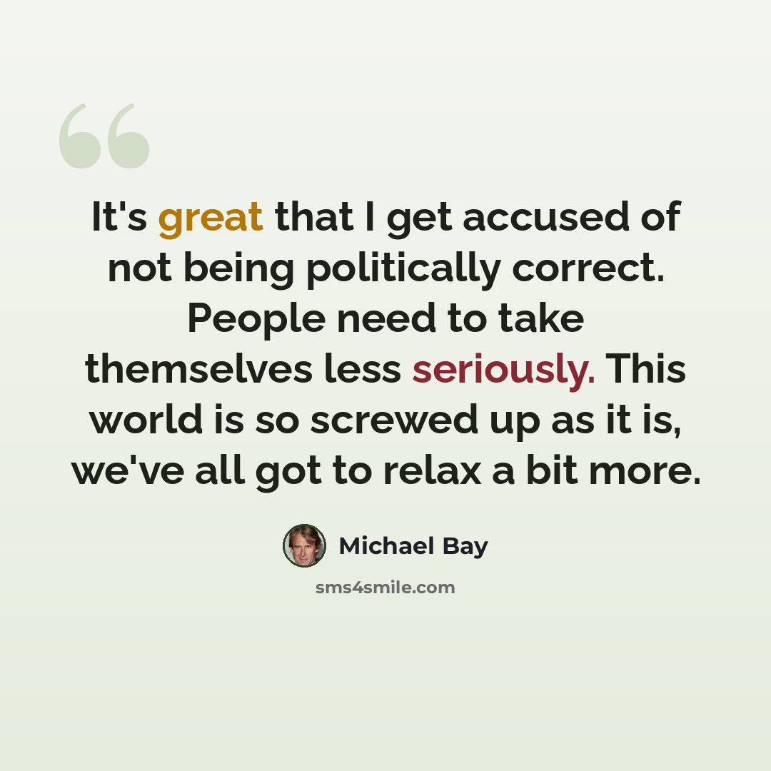 “It's great that I get accused of not being politically correct. People need to take themselves less seriously. This world is so screwed up as it is, we've all got to relax a bit more.” quote by Michael Bay