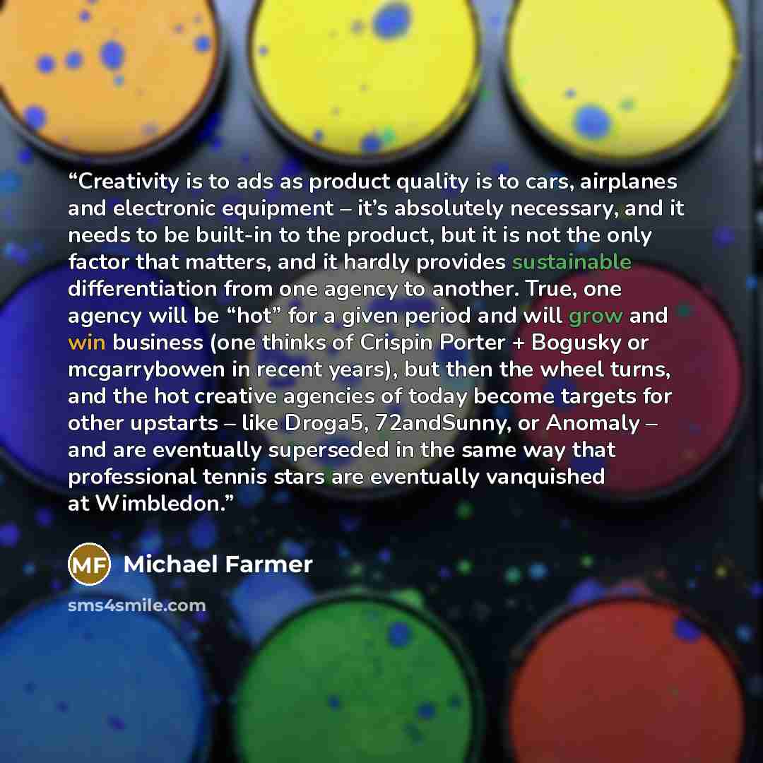 “Creativity is to ads as product quality is to cars, airplanes and electronic equipment – it’s absolutely necessary, and it needs to be built-in to the product, but it is not the only factor that matters, and it hardly provides sustainable differentiation from one agency to another. True, one…” quote by Michael Farmer