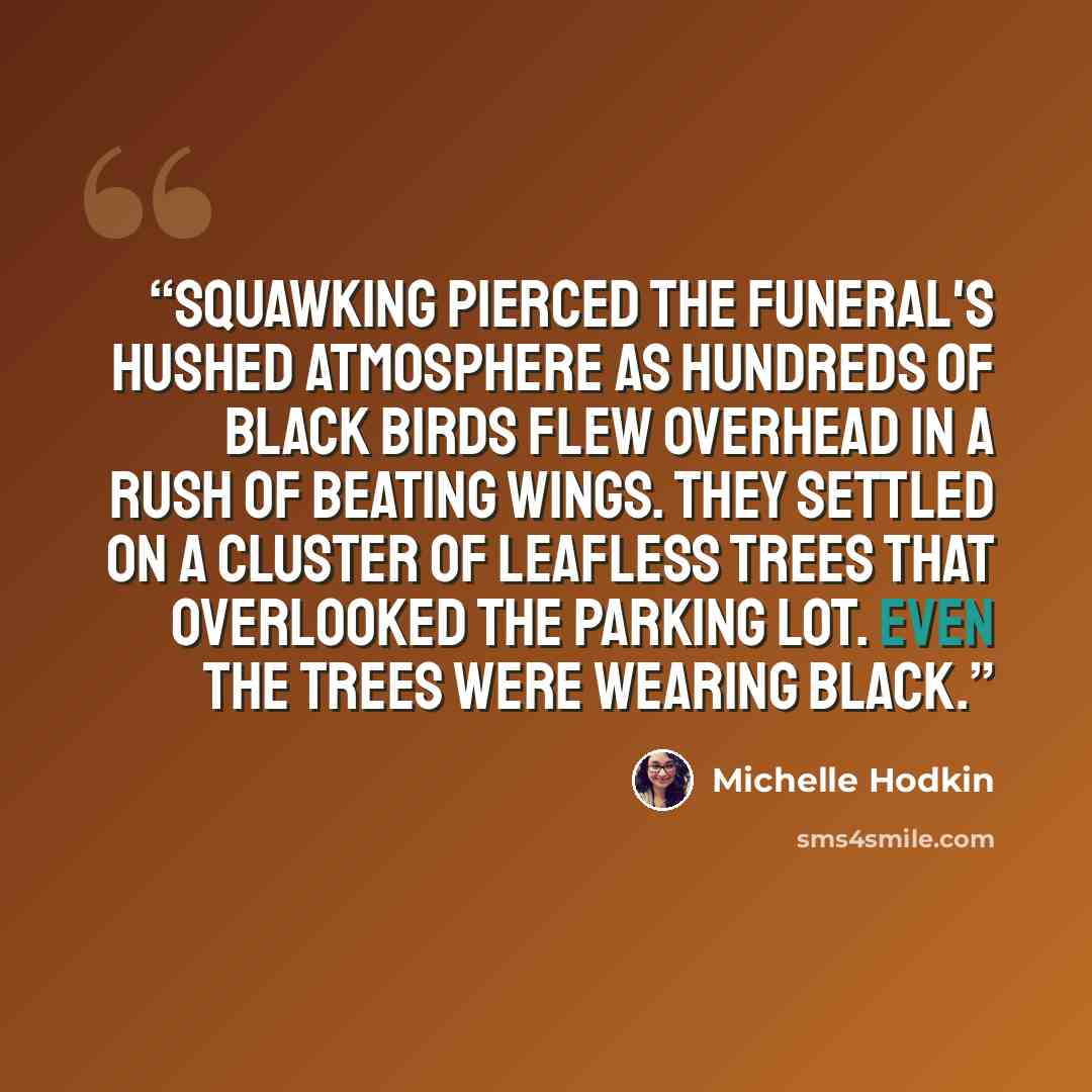 “Squawking pierced the funeral's hushed atmosphere as hundreds of black birds flew overhead in a rush of beating wings. They settled on a cluster of leafless trees that overlooked the parking lot. Even the trees were wearing black.” quote by Michelle Hodkin