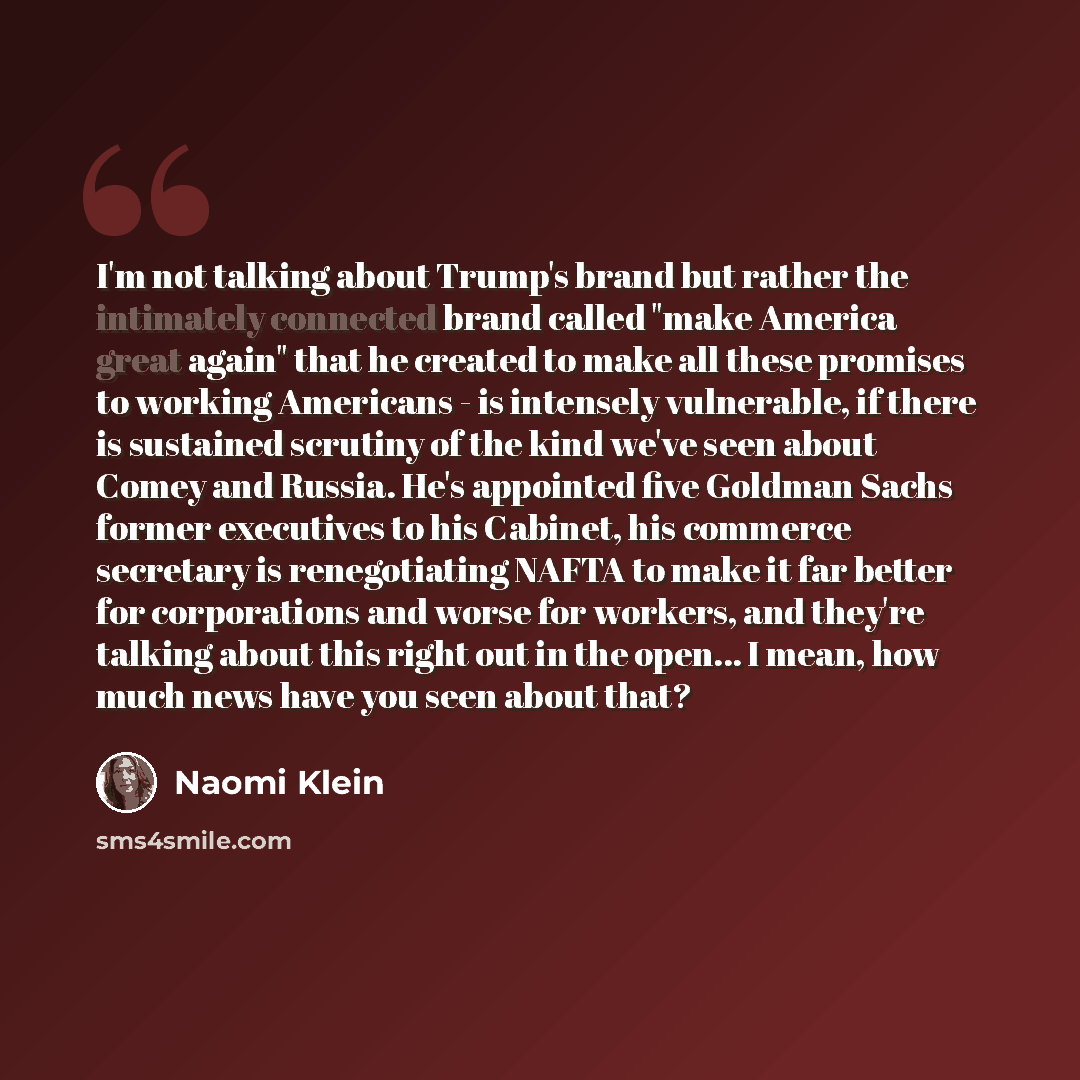 “I'm not talking about Trump's brand but rather the intimately connected brand called "make America great again" that he created to make all these promises to working Americans - is intensely vulnerable, if there is sustained scrutiny of the kind we've seen about Comey and Russia. He's appointed…” quote by Naomi Klein