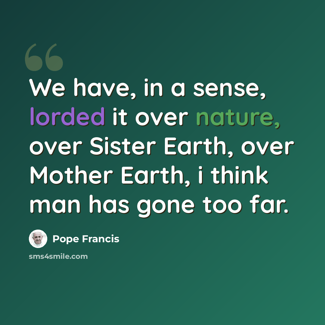 “We have, in a sense, lorded it over nature, over Sister Earth, over Mother Earth, i think man has gone too far.” quote by Pope Francis