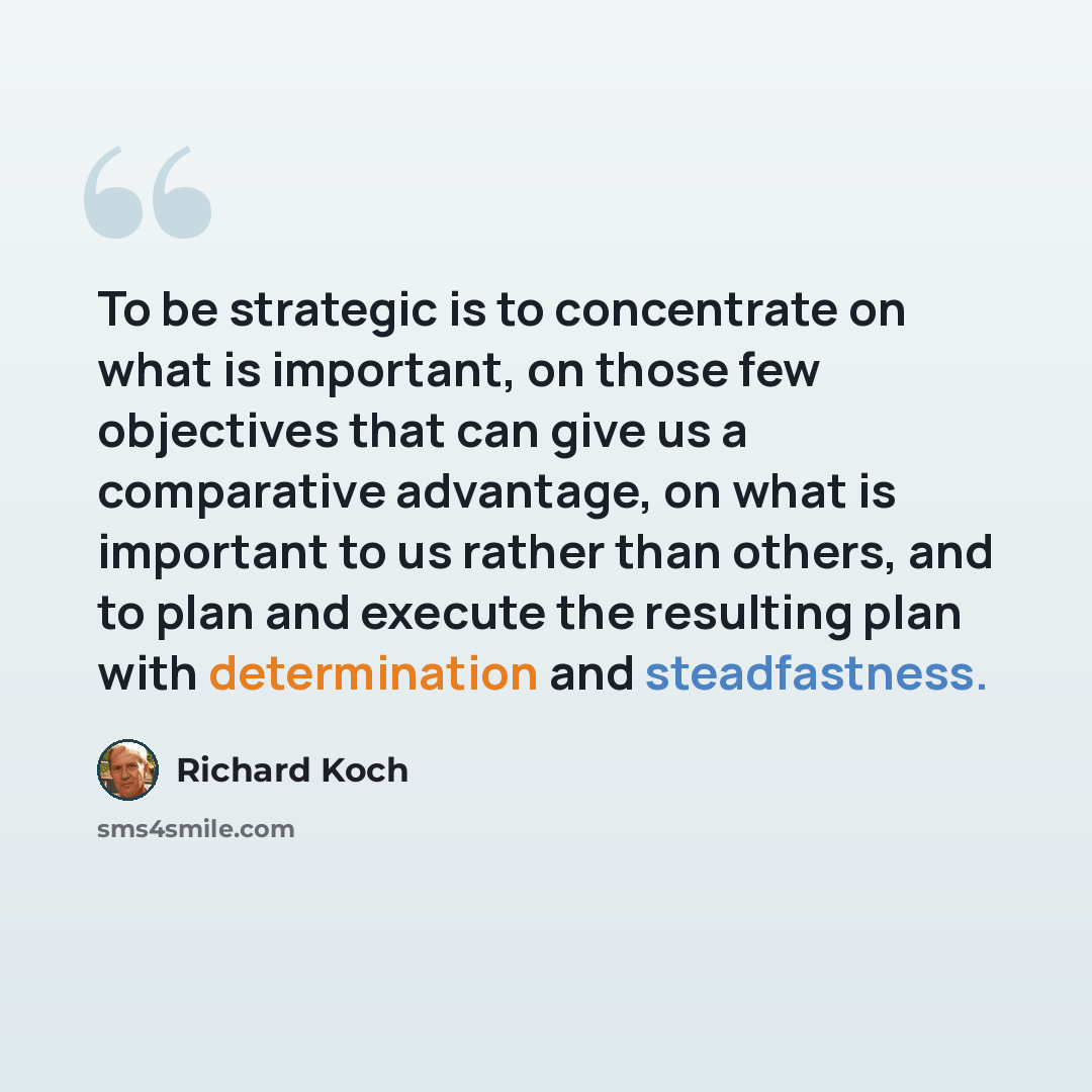 “To be strategic is to concentrate on what is important, on those few objectives that can give us a comparative advantage, on what is important to us rather than others, and to plan and execute the resulting plan with determination and steadfastness.” quote by Richard Koch