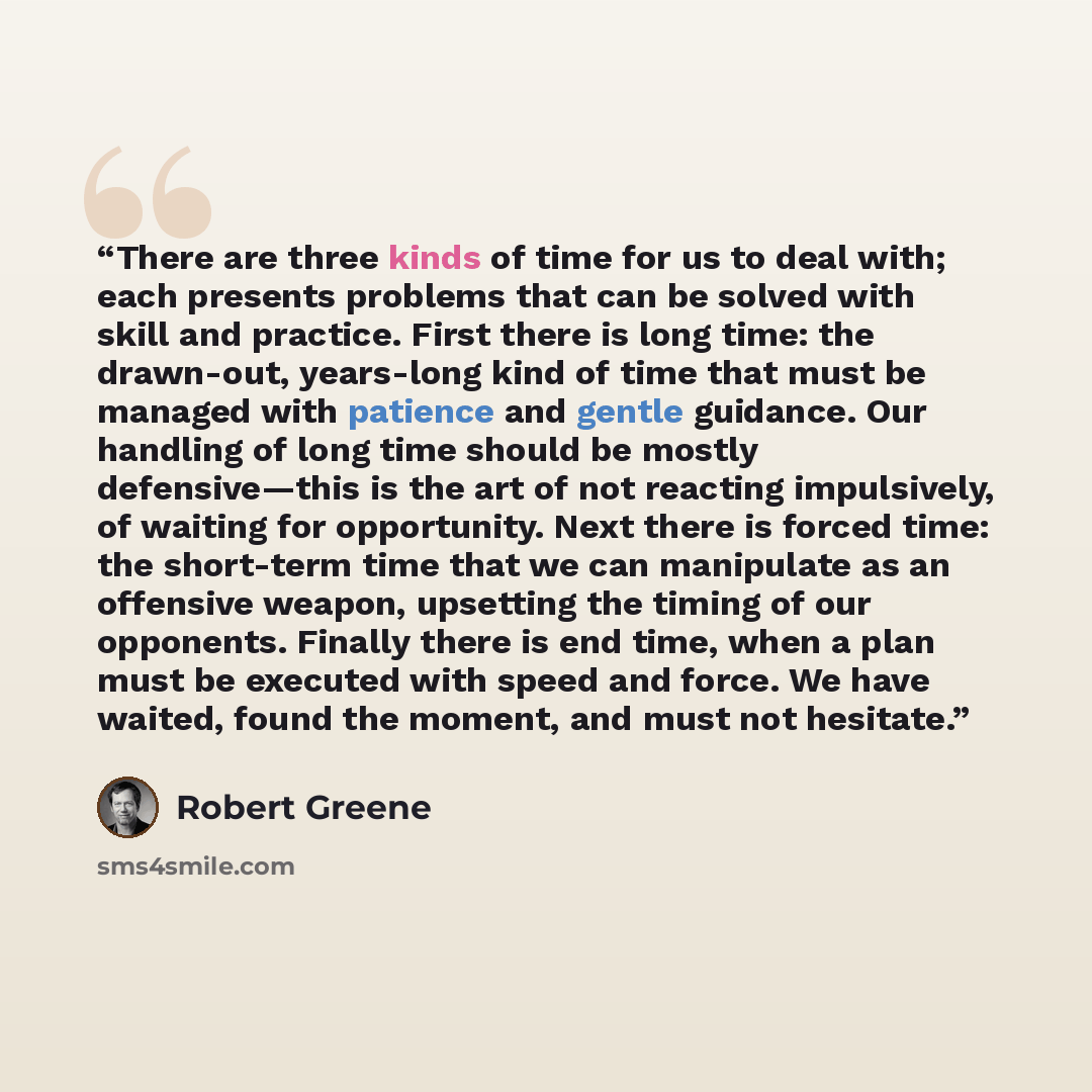 “There are three kinds of time for us to deal with; each presents problems that can be solved with skill and practice. First there is long time: the drawn-out, years-long kind of time that must be managed with patience and gentle guidance. Our handling of long time should be mostly defensive—this…” quote by Robert Greene