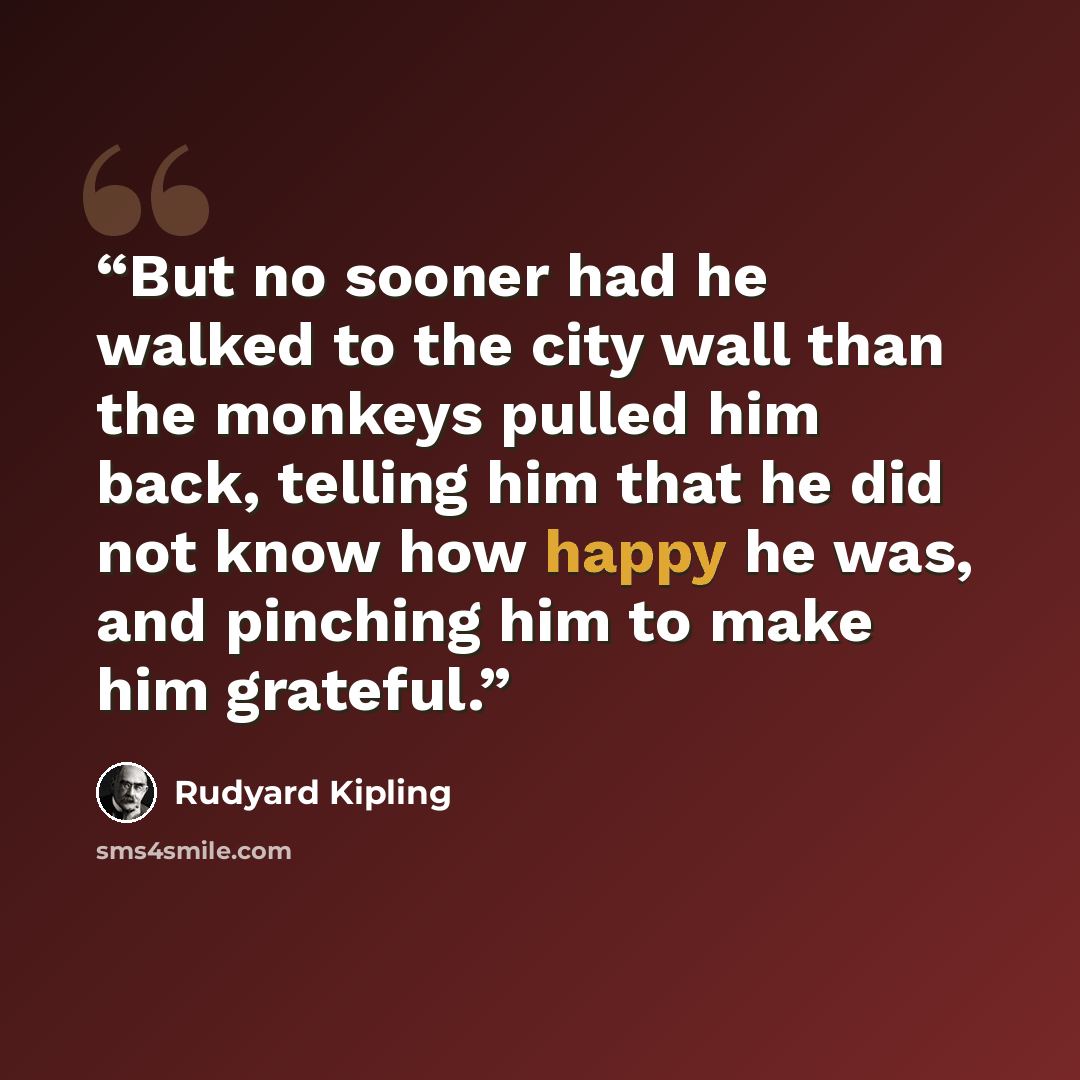 “But no sooner had he walked to the city wall than the monkeys pulled him back, telling him that he did not know how happy he was, and pinching him to make him grateful.” quote by Rudyard Kipling