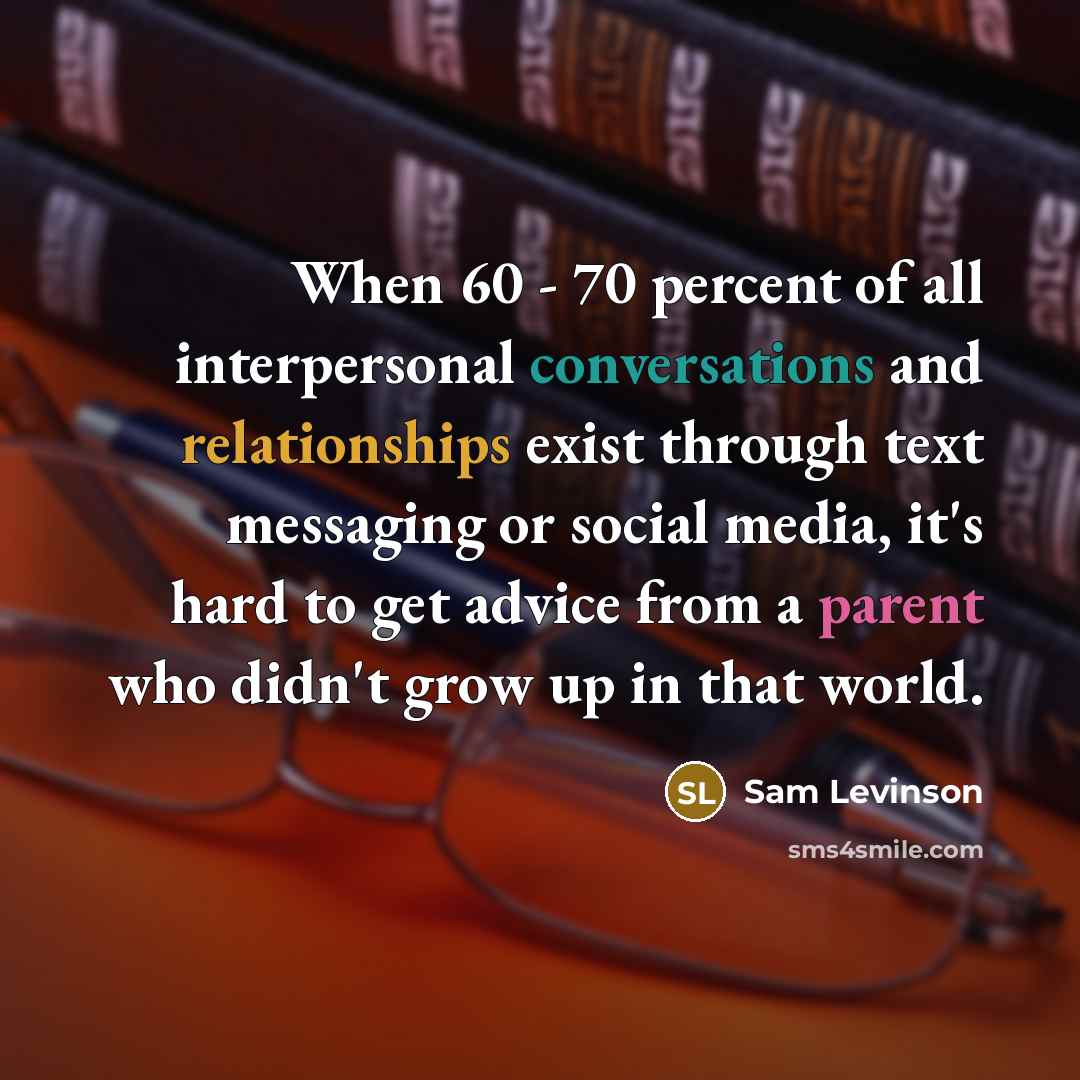 “When 60 - 70 percent of all interpersonal conversations and relationships exist through text messaging or social media, it's hard to get advice from a parent who didn't grow up in that world.” quote by Sam Levinson