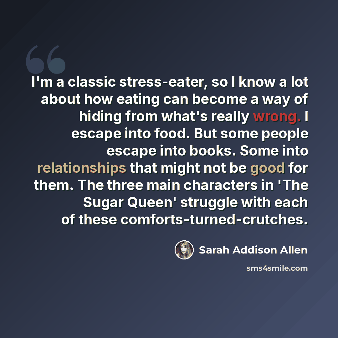 “I'm a classic stress-eater, so I know a lot about how eating can become a way of hiding from what's really wrong. I escape into food. But some people escape into books. Some into relationships that might not be good for them. The three main characters in 'The Sugar Queen' struggle with each of…” quote by Sarah Addison Allen