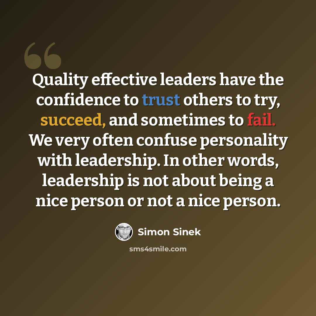 “Quality effective leaders have the confidence to trust others to try, succeed, and sometimes to fail. We very often confuse personality with leadership. In other words, leadership is not about being a nice person or not a nice person.” quote by Simon Sinek