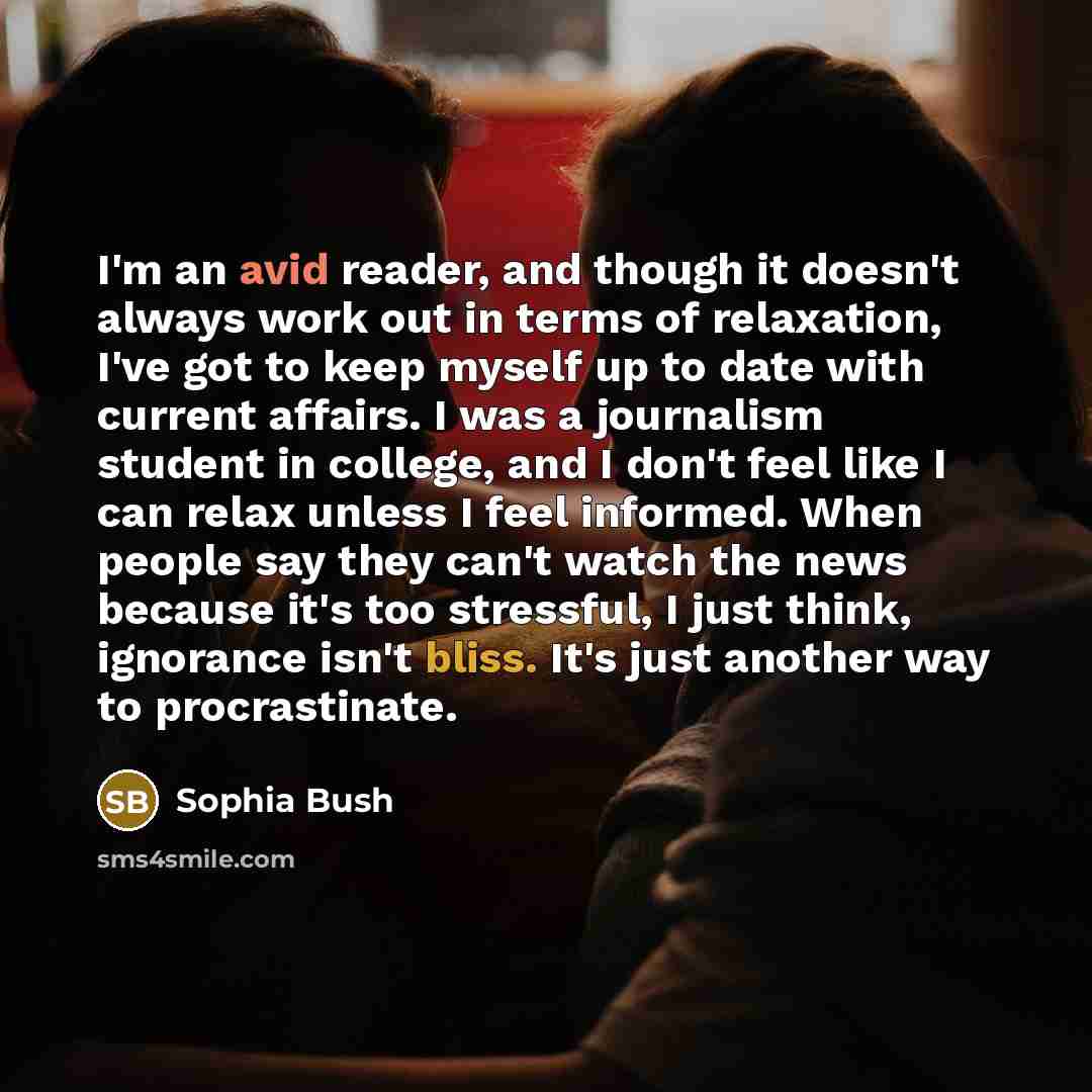 “I'm an avid reader, and though it doesn't always work out in terms of relaxation, I've got to keep myself up to date with current affairs. I was a journalism student in college, and I don't feel like I can relax unless I feel informed. When people say they can't watch the news because it's too…” quote by Sophia Bush
