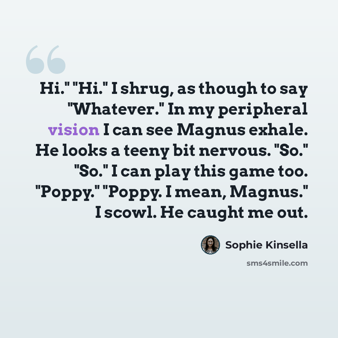 “Hi." "Hi." I shrug, as though to say "Whatever." In my peripheral vision I can see Magnus exhale. He looks a teeny bit nervous. "So." "So." I can play this game too. "Poppy." "Poppy. I mean, Magnus." I scowl. He caught me out.” quote by Sophie Kinsella