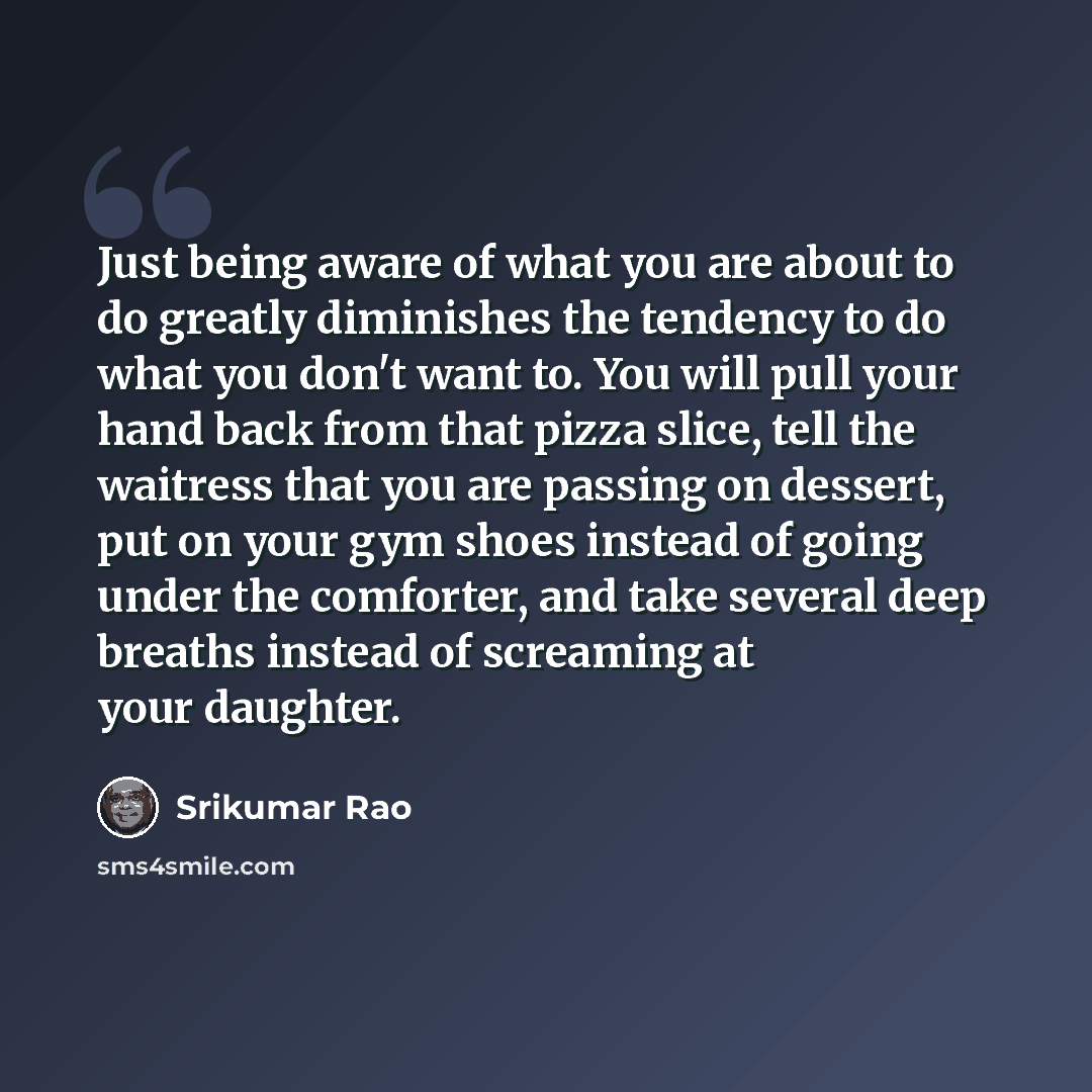 “Just being aware of what you are about to do greatly diminishes the tendency to do what you don't want to. You will pull your hand back from that pizza slice, tell the waitress that you are passing on dessert, put on your gym shoes instead of going under the comforter, and take several deep…” quote by Srikumar Rao