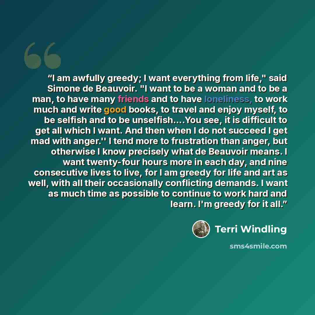 “I am awfully greedy; I want everything from life," said Simone de Beauvoir. "I want to be a woman and to be a man, to have many friends and to have loneliness, to work much and write good books, to travel and enjoy myself, to be selfish and to be unselfish….You see, it is difficult to get all…” quote by Terri Windling