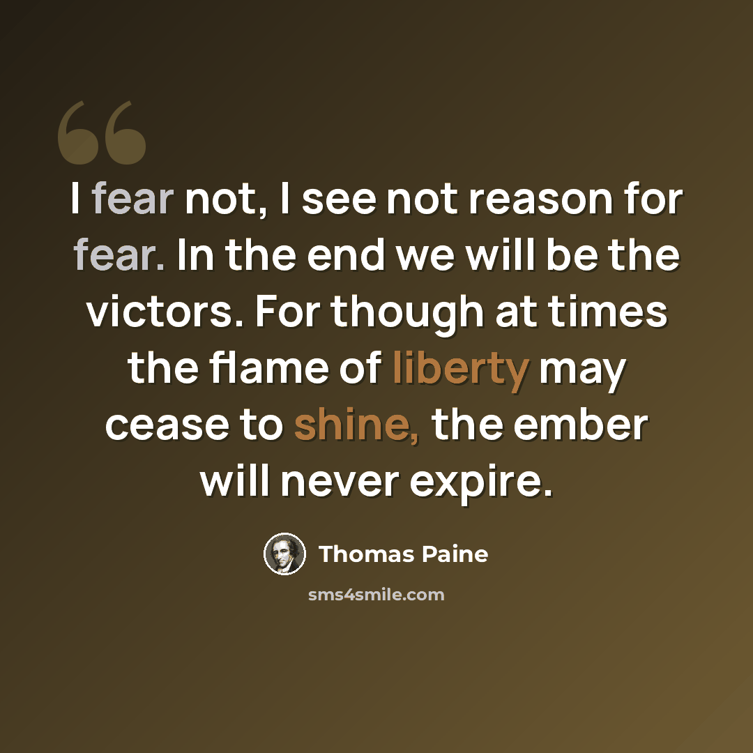 “I fear not, I see not reason for fear. In the end we will be the victors. For though at times the flame of liberty may cease to shine, the ember will never expire.” quote by Thomas Paine