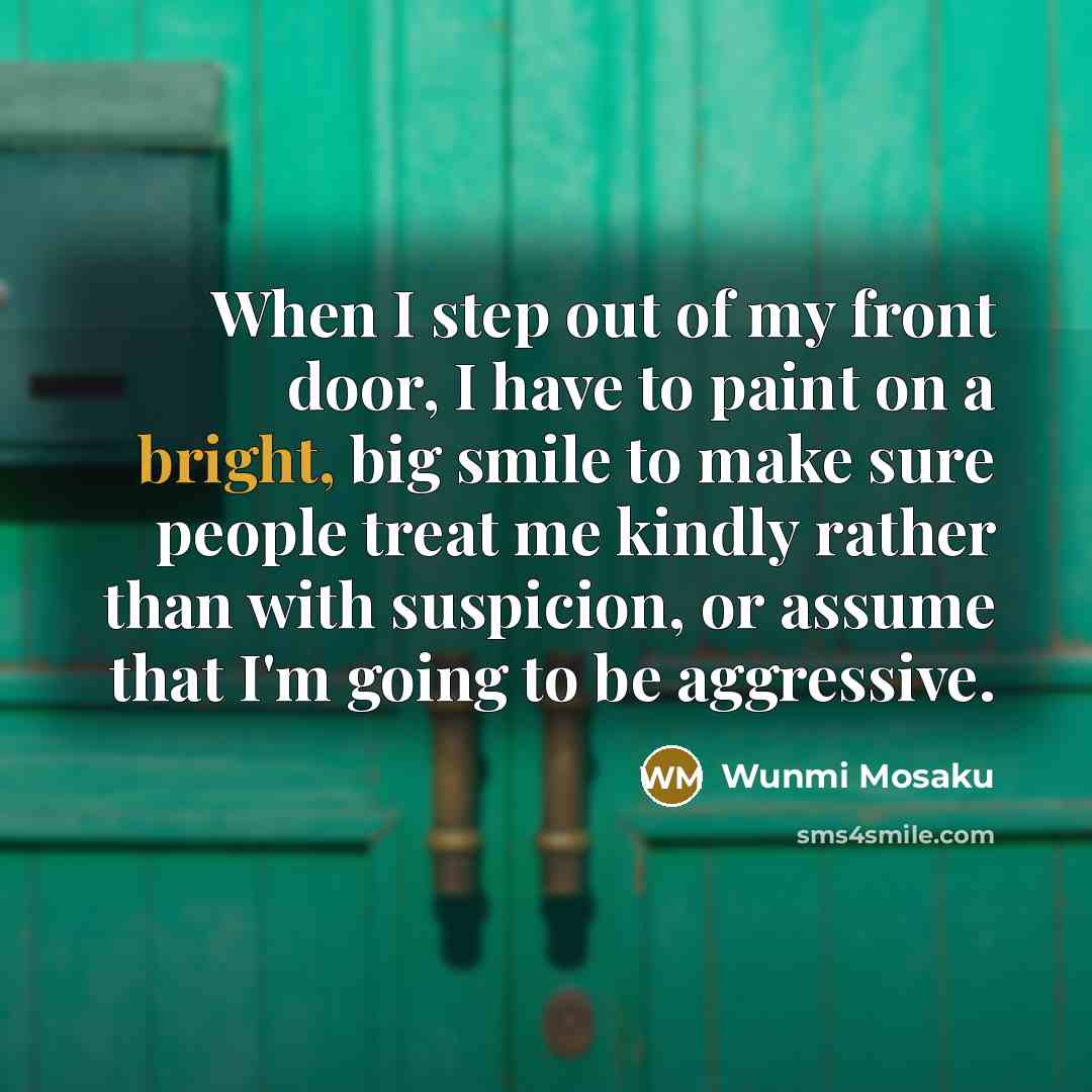 “When I step out of my front door, I have to paint on a bright, big smile to make sure people treat me kindly rather than with suspicion, or assume that I'm going to be aggressive.” quote by Wunmi Mosaku