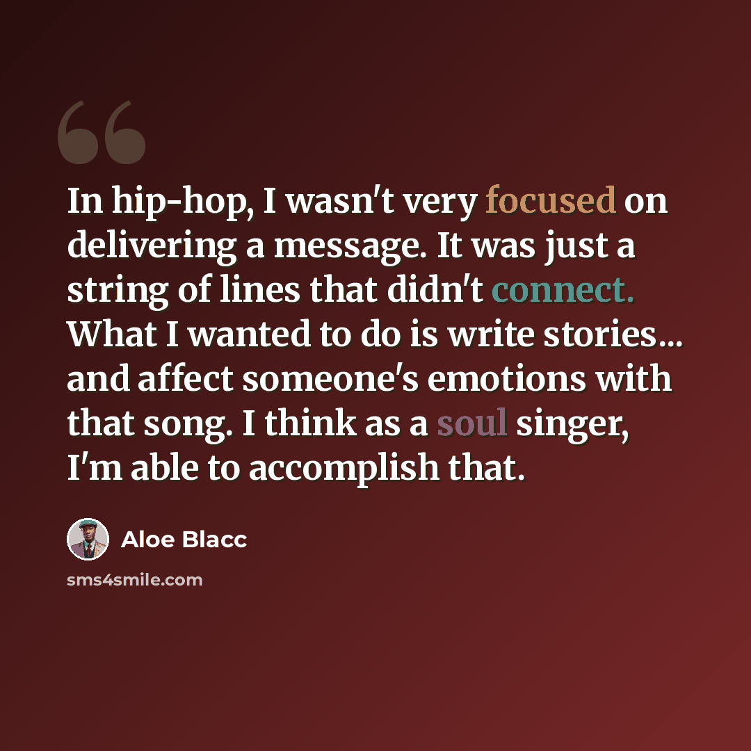 “In hip-hop, I wasn't very focused on delivering a message. It was just a string of lines that didn't connect. What I wanted to do is write stories... and affect someone's emotions with that song. I think as a soul singer, I'm able to accomplish that.” quote by Aloe Blacc