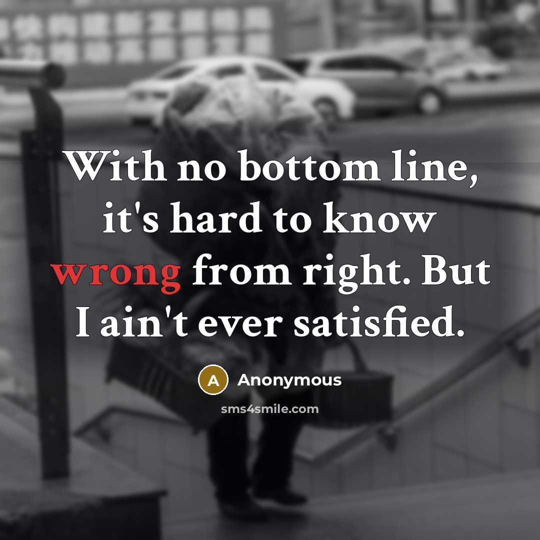 “With no bottom line, it's hard to know wrong from right. But I ain't ever satisfied.” quote by Anonymous