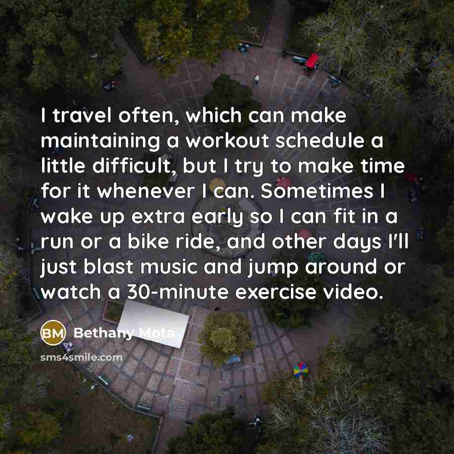 “I travel often, which can make maintaining a workout schedule a little difficult, but I try to make time for it whenever I can. Sometimes I wake up extra early so I can fit in a run or a bike ride, and other days I'll just blast music and jump around or watch a 30-minute exercise video.” quote by Bethany Mota