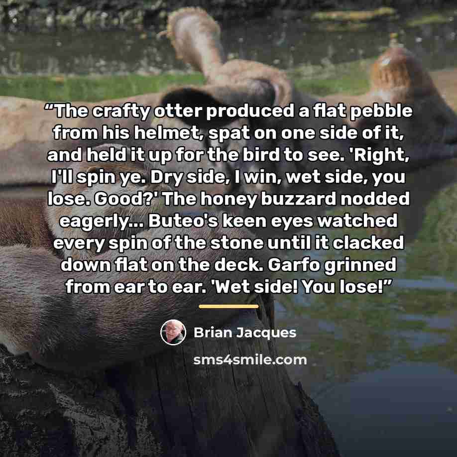 “The crafty otter produced a flat pebble from his helmet, spat on one side of it, and held it up for the bird to see. 'Right, I'll spin ye. Dry side, I win, wet side, you lose. Good?' The honey buzzard nodded eagerly... Buteo's keen eyes watched every spin of the stone until it clacked down flat on…” quote by Brian Jacques
