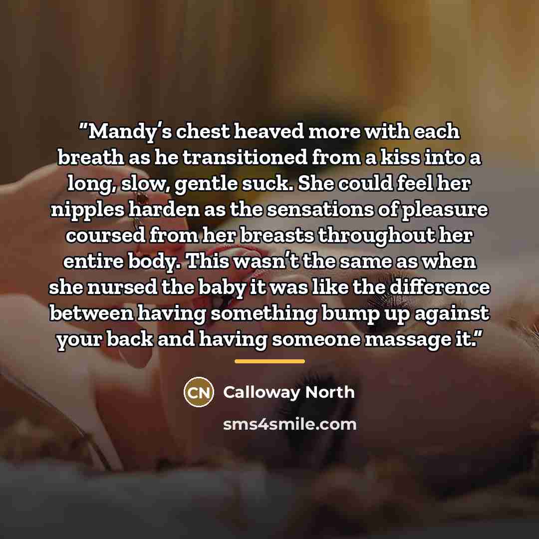 “Mandy’s chest heaved more with each breath as he transitioned from a kiss into a long, slow, gentle suck. She could feel her nipples harden as the sensations of pleasure coursed from her breasts throughout her entire body. This wasn’t the same as when she nursed the baby it was like the difference…” quote by Calloway North