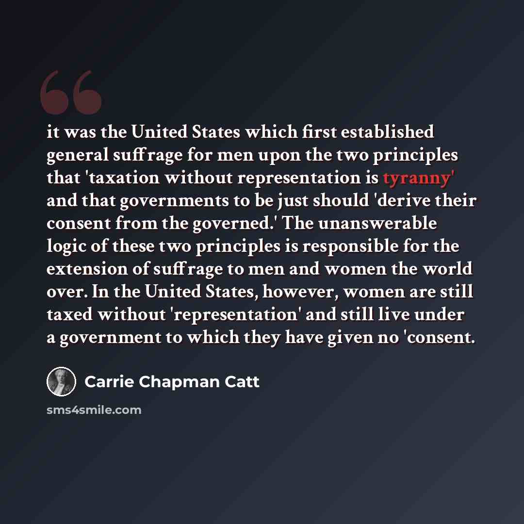 “it was the United States which first established general suffrage for men upon the two principles that 'taxation without representation is tyranny' and that governments to be just should 'derive their consent from the governed.' The unanswerable logic of these two principles is responsible for the…” quote by Carrie Chapman Catt