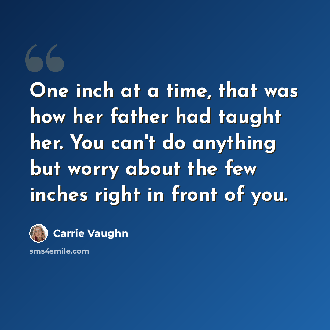 “One inch at a time, that was how her father had taught her. You can't do anything but worry about the few inches right in front of you.” quote by Carrie Vaughn