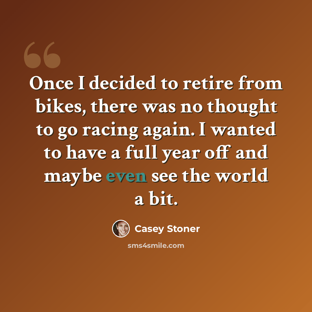 “Once I decided to retire from bikes, there was no thought to go racing again. I wanted to have a full year off and maybe even see the world a bit.” quote by Casey Stoner