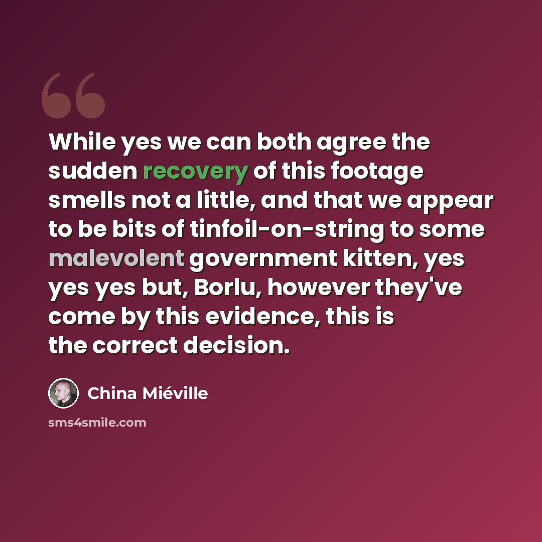 “While yes we can both agree the sudden recovery of this footage smells not a little, and that we appear to be bits of tinfoil-on-string to some malevolent government kitten, yes yes yes but, Borlu, however they've come by this evidence, this is the correct decision.” quote by China Mieville