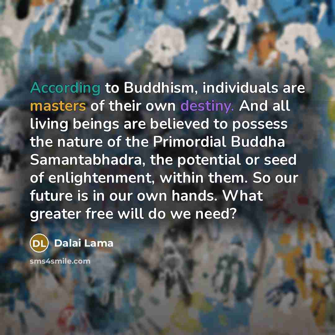 “According to Buddhism, individuals are masters of their own destiny. And all living beings are believed to possess the nature of the Primordial Buddha Samantabhadra, the potential or seed of enlightenment, within them. So our future is in our own hands. What greater free will do we need?” quote by Dalai Lama