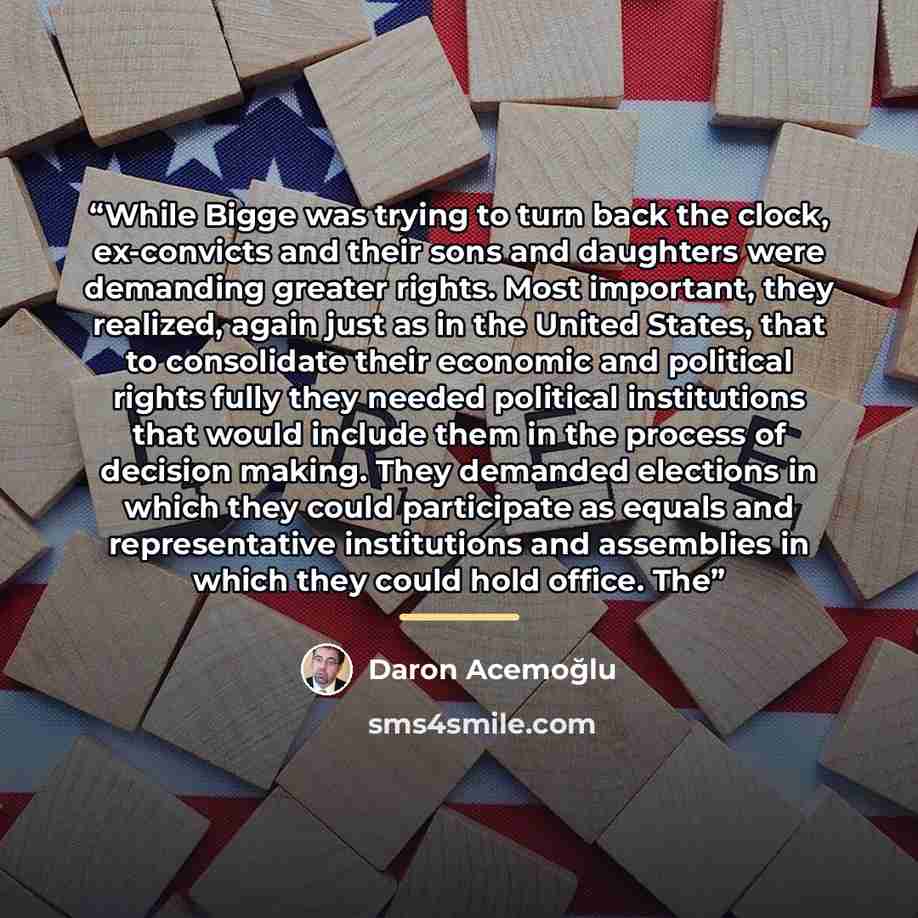 “While Bigge was trying to turn back the clock, ex-convicts and their sons and daughters were demanding greater rights. Most important, they realized, again just as in the United States, that to consolidate their economic and political rights fully they needed political institutions that would…” quote by Daron Acemoğlu