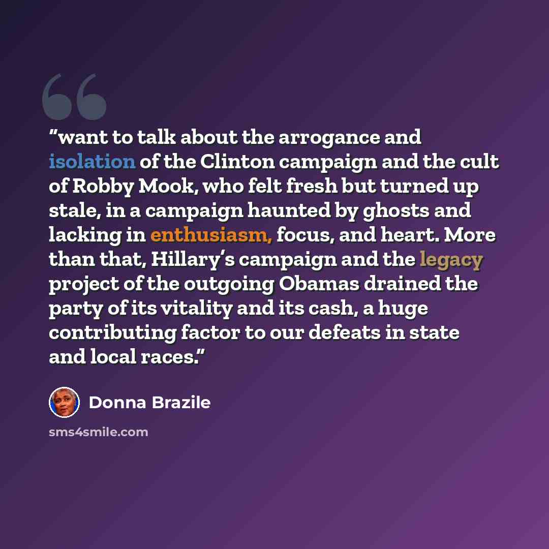 “want to talk about the arrogance and isolation of the Clinton campaign and the cult of Robby Mook, who felt fresh but turned up stale, in a campaign haunted by ghosts and lacking in enthusiasm, focus, and heart. More than that, Hillary’s campaign and the legacy project of the outgoing Obamas…” quote by Donna Brazile